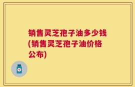 销售灵芝孢子油多少钱(销售灵芝孢子油价格公布)