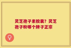 灵芝孢子素胶囊？灵芝孢子粉哪个牌子正宗