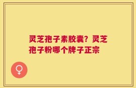 灵芝孢子素胶囊？灵芝孢子粉哪个牌子正宗
