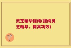 灵芝精华提纯(提纯灵芝精华，提高功效)