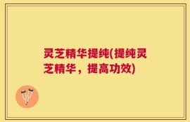 灵芝精华提纯(提纯灵芝精华，提高功效)