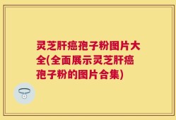 灵芝肝癌孢子粉图片大全(全面展示灵芝肝癌孢子粉的图片合集)