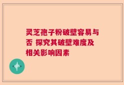 灵芝孢子粉破壁容易与否 探究其破壁难度及相关影响因素