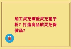 加工灵芝破壁灵芝孢子粉？打造高品质灵芝保健品？