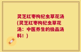灵芝红枣枸杞虫草花汤(灵芝红枣枸杞虫草花汤：中医养生的极品汤料！)