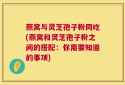 燕窝与灵芝孢子粉同吃(燕窝和灵芝孢子粉之间的搭配：你需要知道的事项)