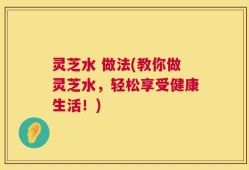 灵芝水 做法(教你做灵芝水，轻松享受健康生活！)