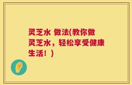 灵芝水 做法(教你做灵芝水，轻松享受健康生活！)