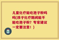 儿童化疗能吃孢子粉吗吗(孩子化疗期间能不能吃孢子粉？专家建议一定要注意！)