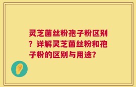 灵芝菌丝粉孢子粉区别？详解灵芝菌丝粉和孢子粉的区别与用途？