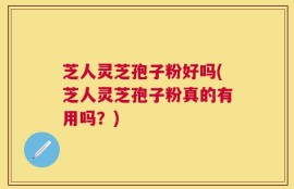 芝人灵芝孢子粉好吗(芝人灵芝孢子粉真的有用吗？)
