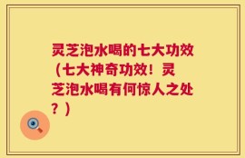灵芝泡水喝的七大功效 (七大神奇功效！灵芝泡水喝有何惊人之处？)
