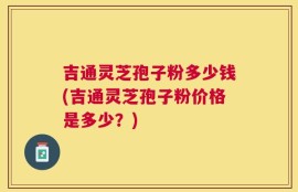 吉通灵芝孢子粉多少钱(吉通灵芝孢子粉价格是多少？)