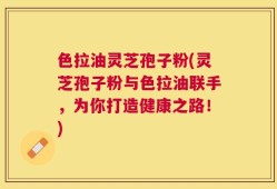 色拉油灵芝孢子粉(灵芝孢子粉与色拉油联手，为你打造健康之路！)