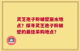 灵芝孢子粉破壁丽水地点？探寻灵芝孢子粉破壁的最佳采购地点？
