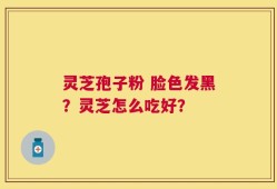 灵芝孢子粉 脸色发黑？灵芝怎么吃好？