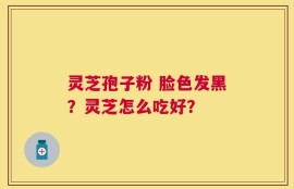灵芝孢子粉 脸色发黑？灵芝怎么吃好？