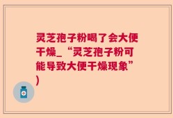 灵芝孢子粉喝了会大便干燥_“灵芝孢子粉可能导致大便干燥现象”)