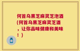何首乌黑芝麻灵芝泡酒(何首乌黑芝麻灵芝酒，让你品味健康和美味！)