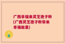 广西幸福来灵芝孢子粉(广西灵芝孢子粉带来幸福能量)