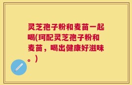 灵芝孢子粉和麦苗一起喝(珂配灵芝孢子粉和麦苗，喝出健康好滋味。)