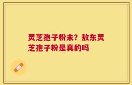灵芝孢子粉未？敖东灵芝孢子粉是真的吗