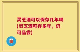 灵芝酒可以保存几年喝(灵芝酒可存多年，仍可品尝)