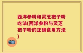 西洋参粉和灵芝孢子粉吃法(西洋参粉与灵芝孢子粉的正确食用方法)
