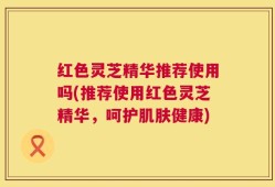 红色灵芝精华推荐使用吗(推荐使用红色灵芝精华，呵护肌肤健康)