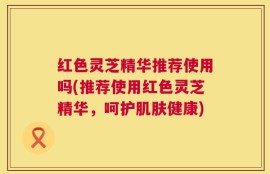 红色灵芝精华推荐使用吗(推荐使用红色灵芝精华，呵护肌肤健康)
