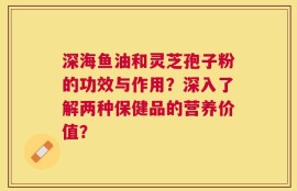 深海鱼油和灵芝孢子粉的功效与作用？深入了解两种保健品的营养价值？