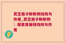 灵芝孢子粉粉剂功效与作用_灵芝孢子粉粉剂：探索其独特功效与作用