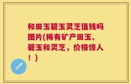 和田玉碧玉灵芝值钱吗图片(稀有矿产田玉、碧玉和灵芝，价格惊人！)