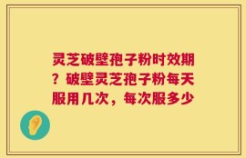 灵芝破壁孢子粉时效期？破壁灵芝孢子粉每天服用几次，每次服多少