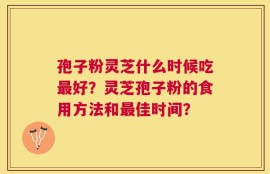 孢子粉灵芝什么时候吃最好？灵芝孢子粉的食用方法和最佳时间？