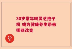 30岁常年喝灵芝孢子粉 或为健康养生带来哪些改变
