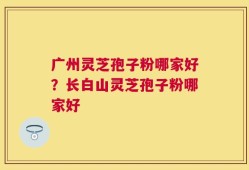 广州灵芝孢子粉哪家好？长白山灵芝孢子粉哪家好