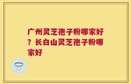 广州灵芝孢子粉哪家好？长白山灵芝孢子粉哪家好