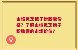 山楂灵芝孢子粉胶囊价格？了解山楂灵芝孢子粉胶囊的市场价位？