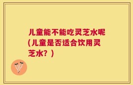 儿童能不能吃灵芝水呢(儿童是否适合饮用灵芝水？)