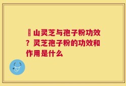 矷山灵芝与孢子粉功效？灵芝孢子粉的功效和作用是什么