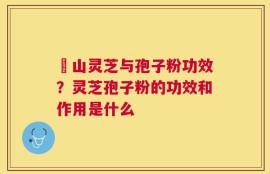 矷山灵芝与孢子粉功效？灵芝孢子粉的功效和作用是什么