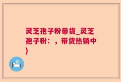 灵芝孢子粉带货_灵芝孢子粉：，带货热销中)