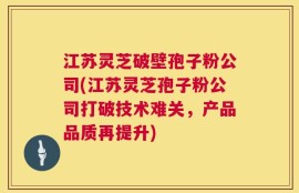 江苏灵芝破壁孢子粉公司(江苏灵芝孢子粉公司打破技术难关，产品品质再提升)