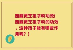 西藏灵芝孢子粉功效(西藏灵芝孢子粉的功效，这种孢子能有哪些作用呢？)