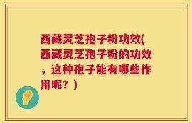西藏灵芝孢子粉功效(西藏灵芝孢子粉的功效，这种孢子能有哪些作用呢？)