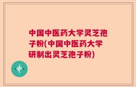 中国中医药大学灵芝孢子粉(中国中医药大学研制出灵芝孢子粉)