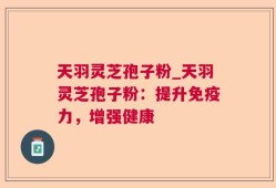 天羽灵芝孢子粉_天羽灵芝孢子粉：提升免疫力，增强健康
