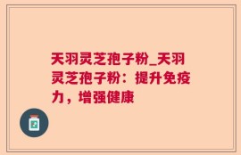 天羽灵芝孢子粉_天羽灵芝孢子粉：提升免疫力，增强健康