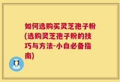 如何选购买灵芝孢子粉(选购灵芝孢子粉的技巧与方法-小白必备指南)